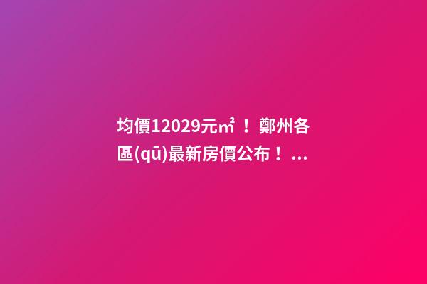 均價12029元/㎡！鄭州各區(qū)最新房價公布！購房前需要注意哪些事？